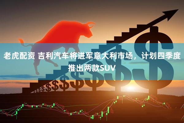 老虎配资 吉利汽车将进军意大利市场，计划四季度推出两款SUV