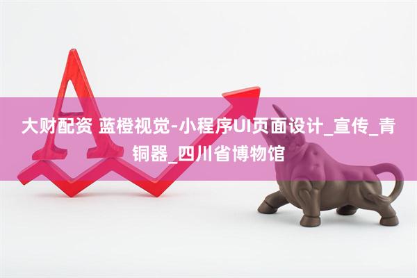 大财配资 蓝橙视觉-小程序UI页面设计_宣传_青铜器_四川省博物馆