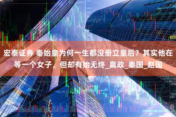 宏泰证券 秦始皇为何一生都没册立皇后？其实他在等一个女子，但却有始无终_嬴政_秦国_赵国