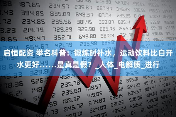启恒配资 举名科普：锻炼时补水，运动饮料比白开水更好……是真是假？_人体_电解质_进行
