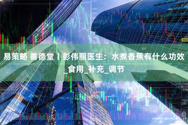 易策略 善德堂丨彭伟丽医生：水煮香蕉有什么功效_食用_补充_调节