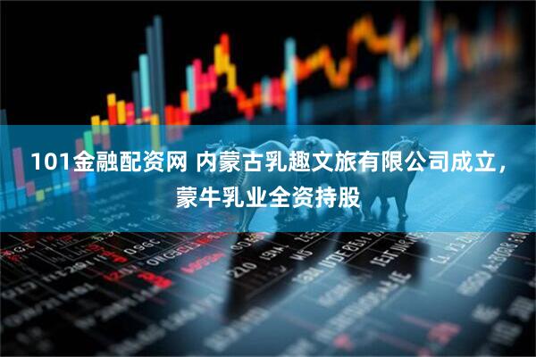 101金融配资网 内蒙古乳趣文旅有限公司成立，蒙牛乳业全资持股