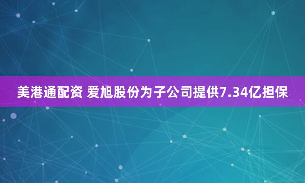 美港通配资 爱旭股份为子公司提供7.34亿担保