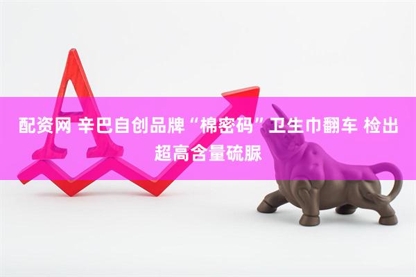 配资网 辛巴自创品牌“棉密码”卫生巾翻车 检出超高含量硫脲