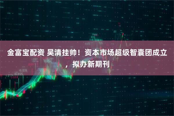 金富宝配资 吴清挂帅！资本市场超级智囊团成立，拟办新期刊