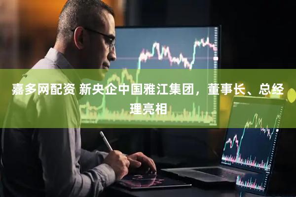 嘉多网配资 新央企中国雅江集团，董事长、总经理亮相
