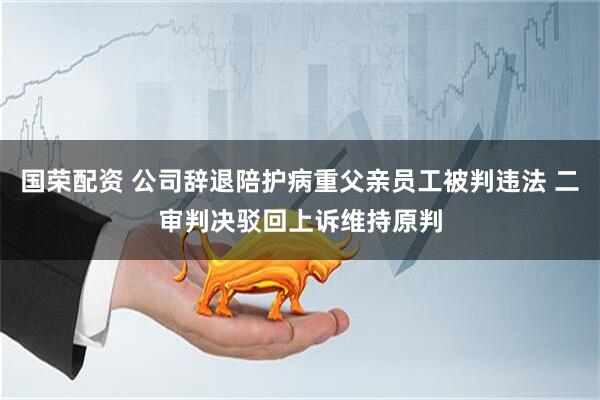 国荣配资 公司辞退陪护病重父亲员工被判违法 二审判决驳回上诉维持原判