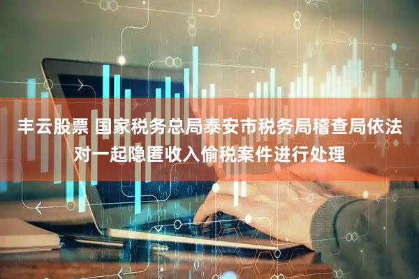 丰云股票 国家税务总局泰安市税务局稽查局依法对一起隐匿收入偷税案件进行处理