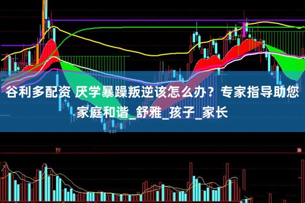 谷利多配资 厌学暴躁叛逆该怎么办？专家指导助您家庭和谐_舒雅_孩子_家长