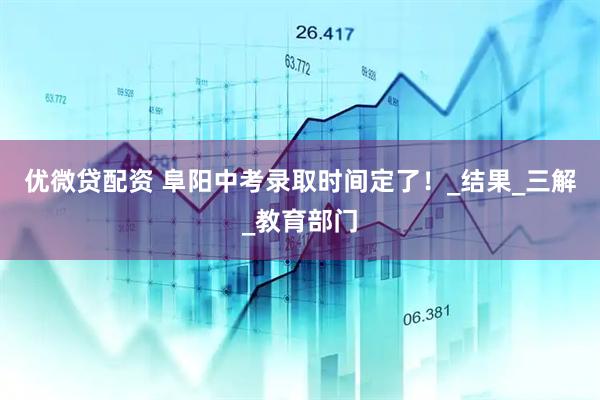 优微贷配资 阜阳中考录取时间定了！_结果_三解_教育部门