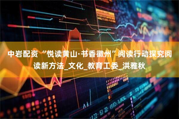 中岩配资 “悦读黄山·书香徽州”阅读行动探究阅读新方法_文化_教育工委_洪雅秋