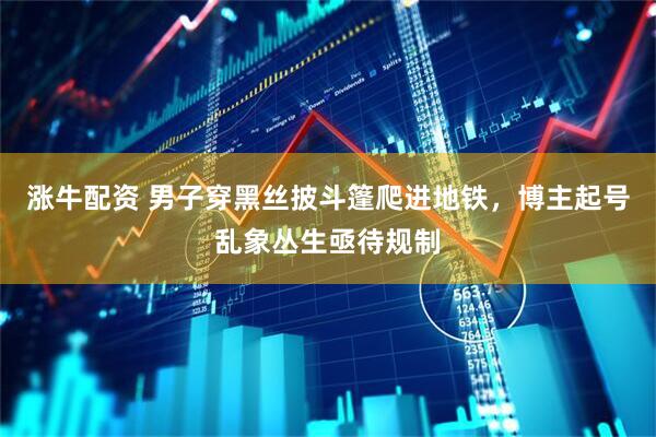 涨牛配资 男子穿黑丝披斗篷爬进地铁，博主起号乱象丛生亟待规制