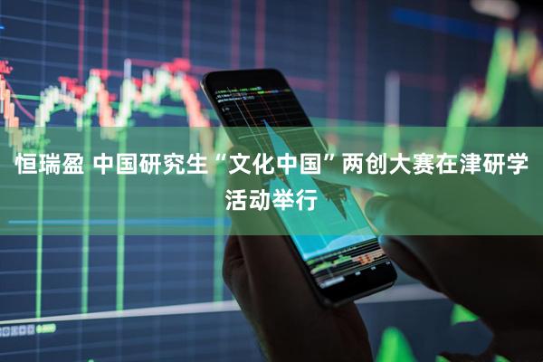 恒瑞盈 中国研究生“文化中国”两创大赛在津研学活动举行