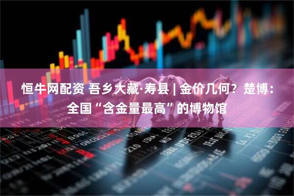 恒牛网配资 吾乡大藏·寿县 | 金价几何？楚博：全国“含金量最高”的博物馆