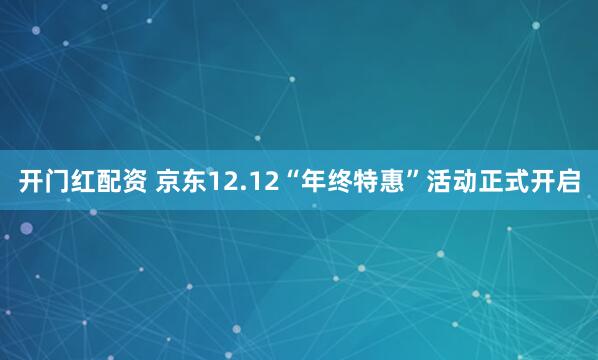 开门红配资 京东12.12“年终特惠”活动正式开启