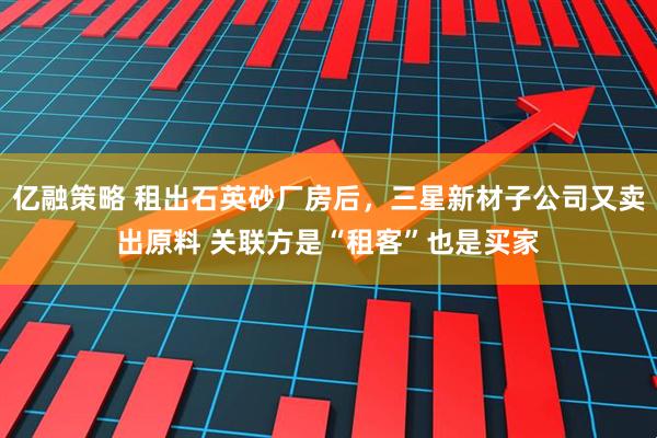 亿融策略 租出石英砂厂房后，三星新材子公司又卖出原料 关联方是“租客”也是买家