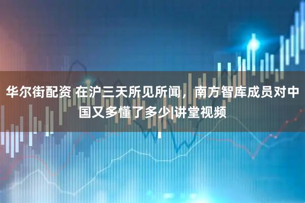 华尔街配资 在沪三天所见所闻，南方智库成员对中国又多懂了多少|讲堂视频