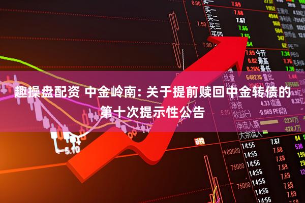 趣操盘配资 中金岭南: 关于提前赎回中金转债的第十次提示性公告