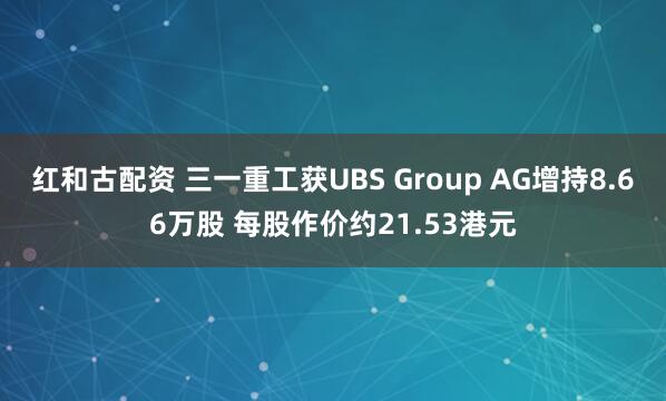 红和古配资 三一重工获UBS Group AG增持8.66万股 每股作价约21.53港元