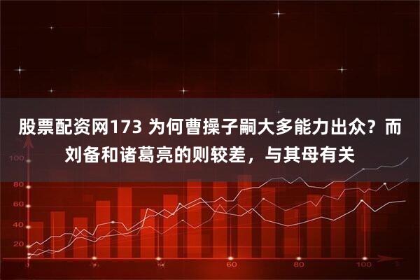 股票配资网173 为何曹操子嗣大多能力出众?而刘备和诸葛亮的则较差,与其母有关