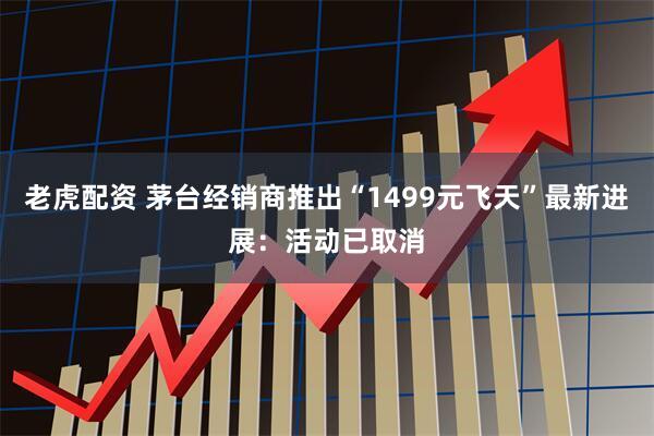 老虎配资 茅台经销商推出“1499元飞天”最新进展:活动已取消