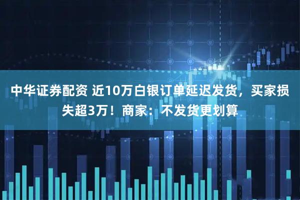 中华证券配资 近10万白银订单延迟发货，买家损失超3万！商家：不发货更划算