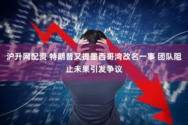 沪升网配资 特朗普又提墨西哥湾改名一事 团队阻止未果引发争议