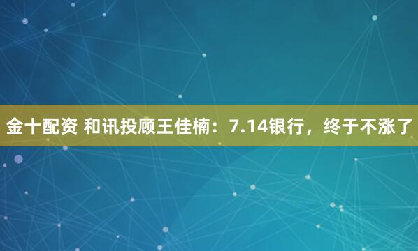 金十配资 和讯投顾王佳楠：7.14银行，终于不涨了