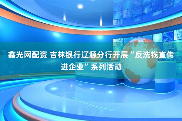 鑫光网配资 吉林银行辽源分行开展“反洗钱宣传进企业”系列活动
